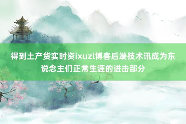 得到土产货实时资ixuzl博客后端技术讯成为东说念主们正常生涯的进击部分