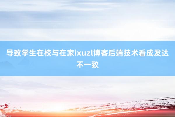 导致学生在校与在家ixuzl博客后端技术看成发达不一致